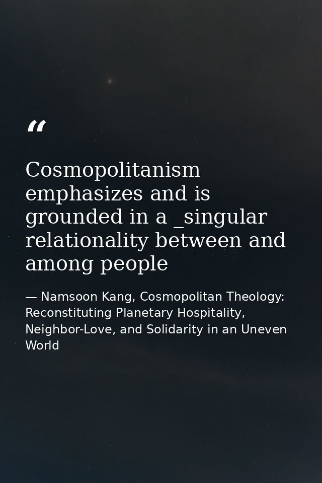 Cosmopolitanism emphasizes and is grounded in a _singular relationality between and among people — Namsoon Kang, Cosmopolitan Theology: Reconstituting Planetary Hospitality, Neighbor-Love, and Solidarity in an Uneven World