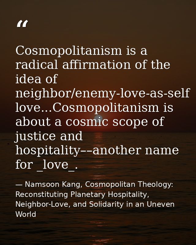 Cosmopolitanism is a radical affirmation of the idea of neighbor/enemy-love-as-self love...Cosmopolitanism is about a co — Namsoon Kang, Cosmopolitan Theology: Reconstituting Planetary Hospitality, Neighbor-Love, and Solidarity in an Uneven World
