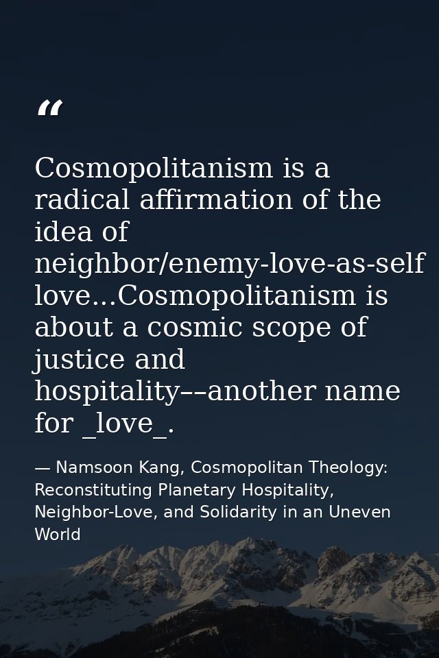 Cosmopolitanism is a radical affirmation of the idea of neighbor/enemy-love-as-self love...Cosmopolitanism is about a co — Namsoon Kang, Cosmopolitan Theology: Reconstituting Planetary Hospitality, Neighbor-Love, and Solidarity in an Uneven World