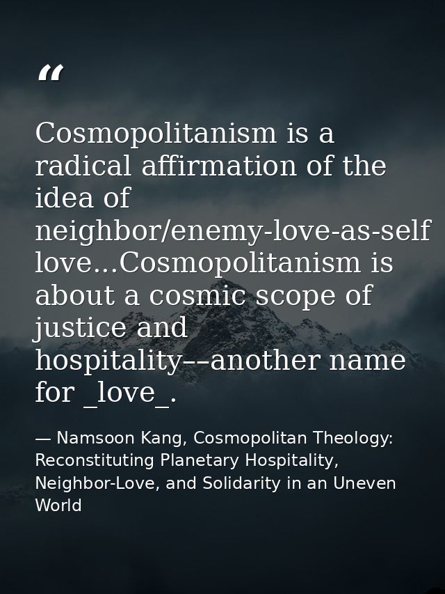 Cosmopolitanism is a radical affirmation of the idea of neighbor/enemy-love-as-self love...Cosmopolitanism is about a co — Namsoon Kang, Cosmopolitan Theology: Reconstituting Planetary Hospitality, Neighbor-Love, and Solidarity in an Uneven World
