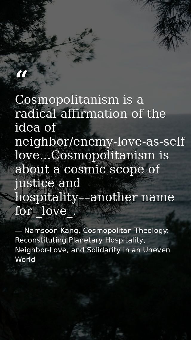 Cosmopolitanism is a radical affirmation of the idea of neighbor/enemy-love-as-self love...Cosmopolitanism is about a co — Namsoon Kang, Cosmopolitan Theology: Reconstituting Planetary Hospitality, Neighbor-Love, and Solidarity in an Uneven World