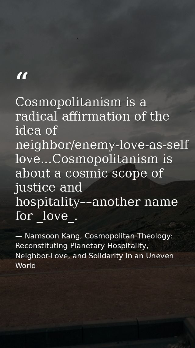 Cosmopolitanism is a radical affirmation of the idea of neighbor/enemy-love-as-self love...Cosmopolitanism is about a co — Namsoon Kang, Cosmopolitan Theology: Reconstituting Planetary Hospitality, Neighbor-Love, and Solidarity in an Uneven World