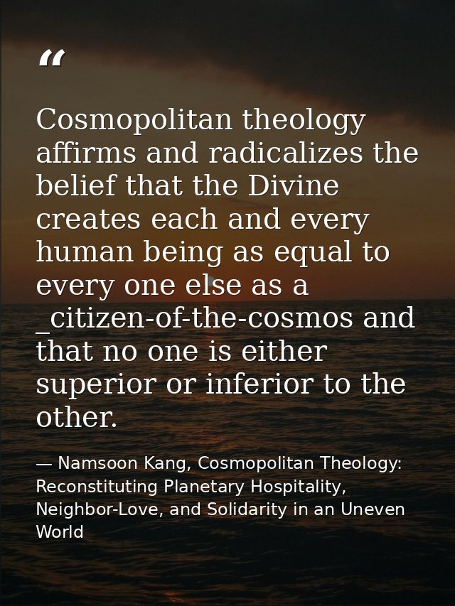 Cosmopolitan theology affirms and radicalizes the belief that the Divine creates each and every human being as equal to  — Namsoon Kang, Cosmopolitan Theology: Reconstituting Planetary Hospitality, Neighbor-Love, and Solidarity in an Uneven World
