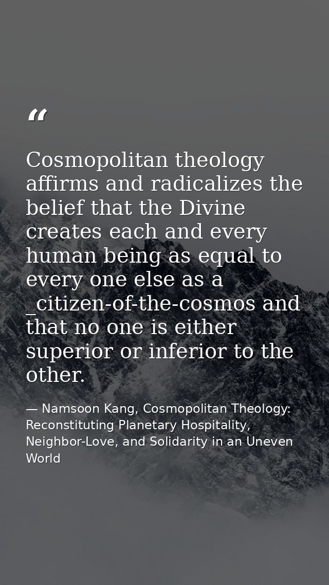 Cosmopolitan theology affirms and radicalizes the belief that the Divine creates each and every human being as equal to  — Namsoon Kang, Cosmopolitan Theology: Reconstituting Planetary Hospitality, Neighbor-Love, and Solidarity in an Uneven World