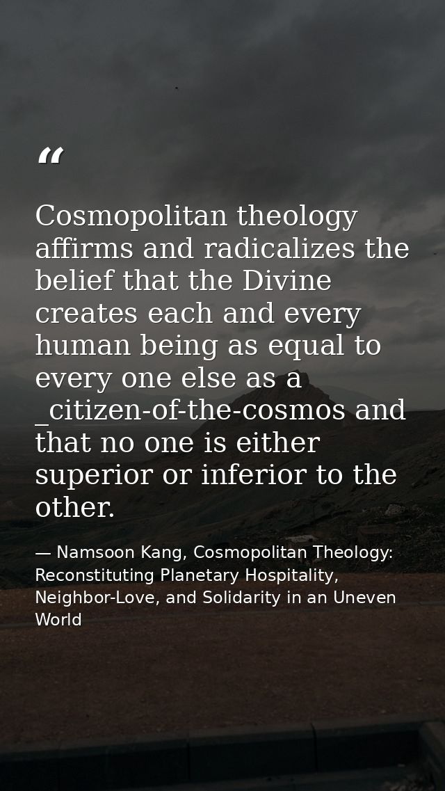 Cosmopolitan theology affirms and radicalizes the belief that the Divine creates each and every human being as equal to  — Namsoon Kang, Cosmopolitan Theology: Reconstituting Planetary Hospitality, Neighbor-Love, and Solidarity in an Uneven World