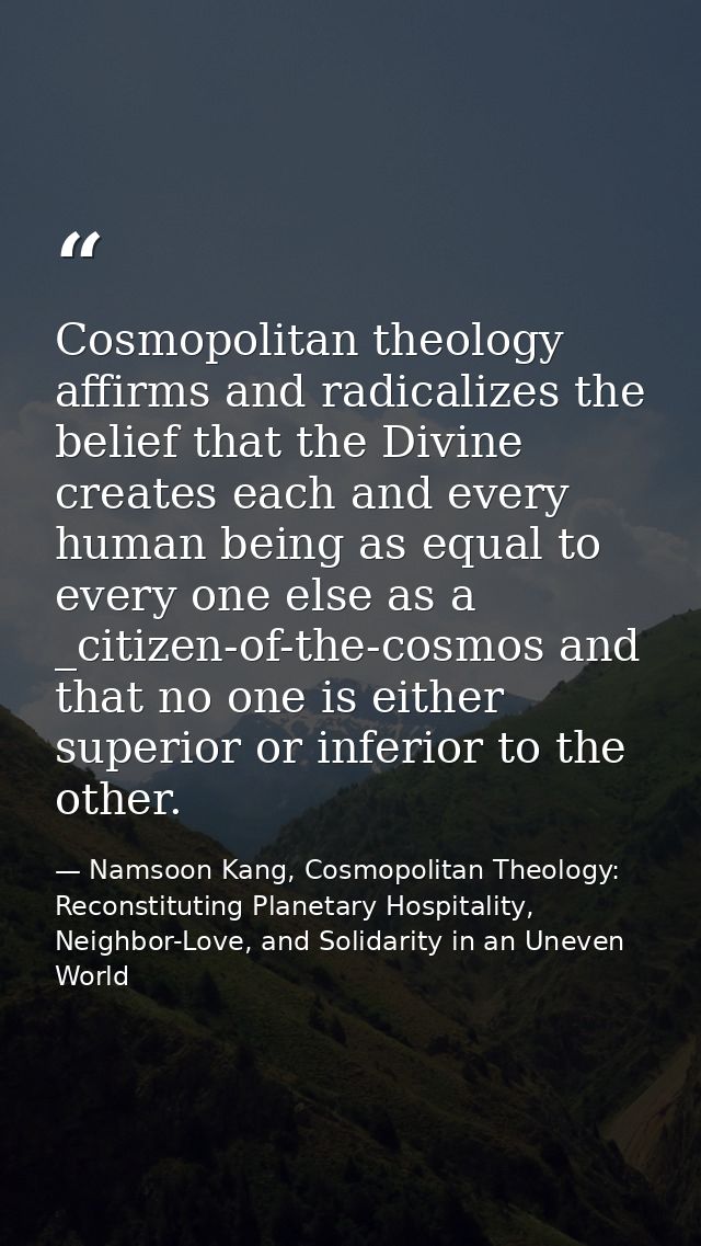 Cosmopolitan theology affirms and radicalizes the belief that the Divine creates each and every human being as equal to  — Namsoon Kang, Cosmopolitan Theology: Reconstituting Planetary Hospitality, Neighbor-Love, and Solidarity in an Uneven World