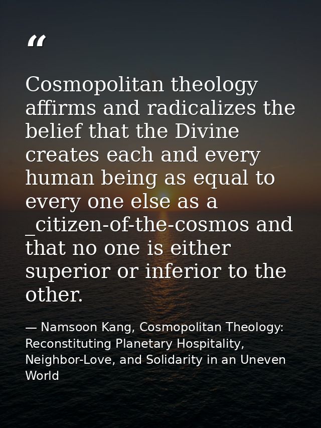 Cosmopolitan theology affirms and radicalizes the belief that the Divine creates each and every human being as equal to  — Namsoon Kang, Cosmopolitan Theology: Reconstituting Planetary Hospitality, Neighbor-Love, and Solidarity in an Uneven World