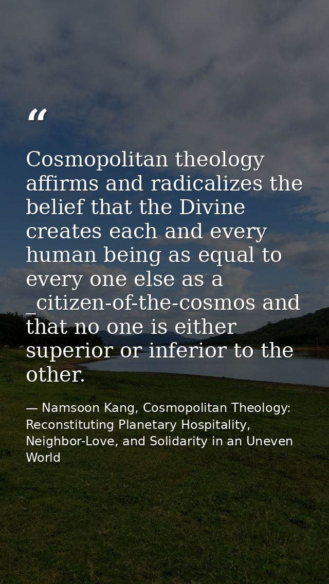 Cosmopolitan theology affirms and radicalizes the belief that the Divine creates each and every human being as equal to  — Namsoon Kang, Cosmopolitan Theology: Reconstituting Planetary Hospitality, Neighbor-Love, and Solidarity in an Uneven World
