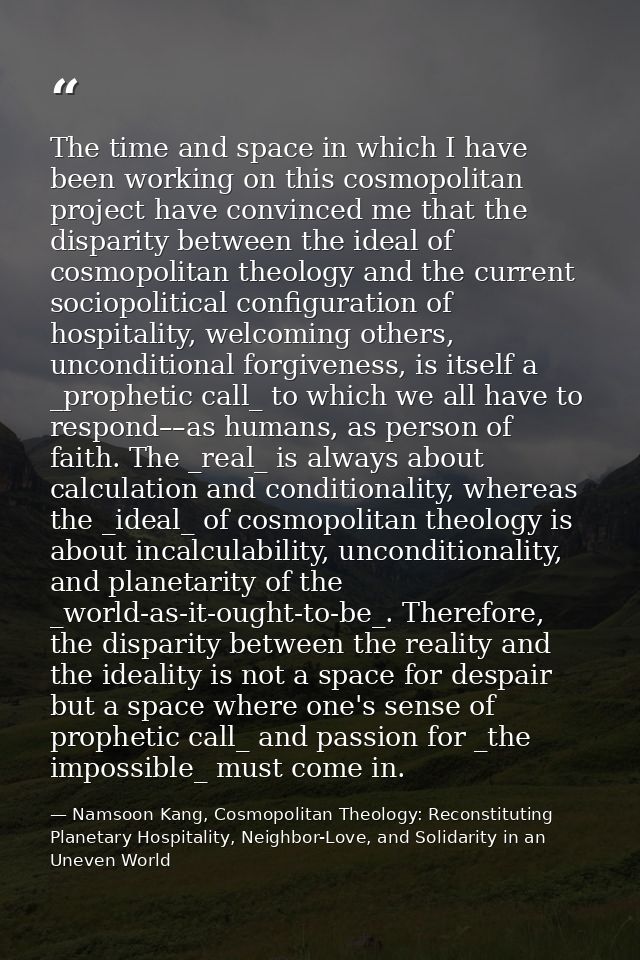 The time and space in which I have been working on this cosmopolitan project have convinced me that the disparity betwee — Namsoon Kang, Cosmopolitan Theology: Reconstituting Planetary Hospitality, Neighbor-Love, and Solidarity in an Uneven World