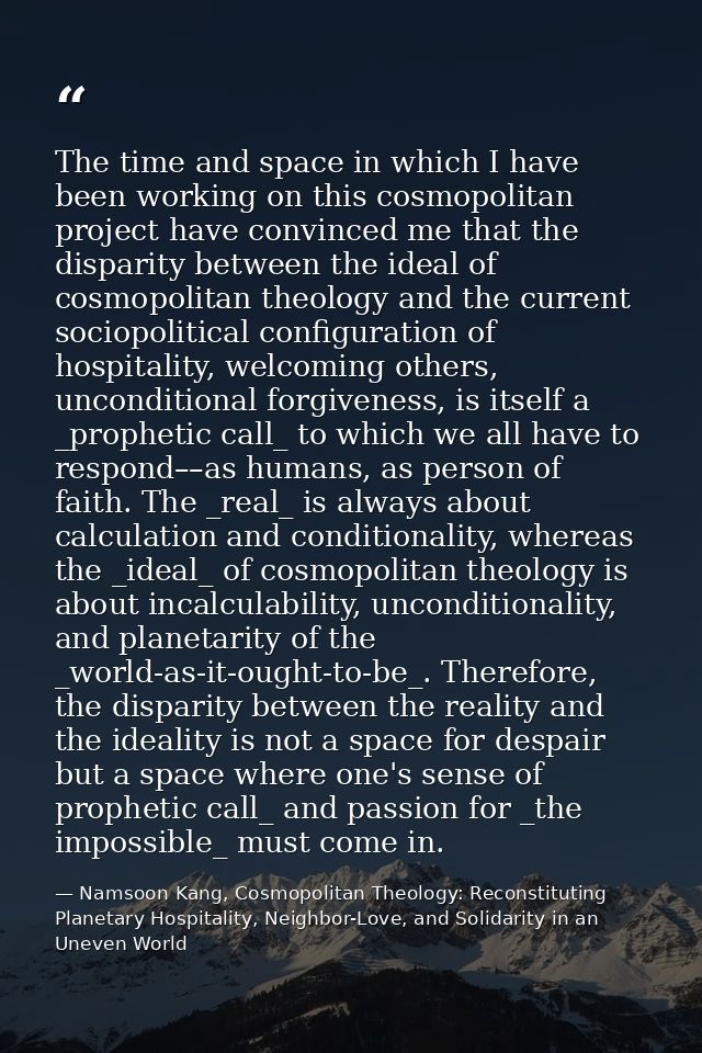 The time and space in which I have been working on this cosmopolitan project have convinced me that the disparity betwee — Namsoon Kang, Cosmopolitan Theology: Reconstituting Planetary Hospitality, Neighbor-Love, and Solidarity in an Uneven World