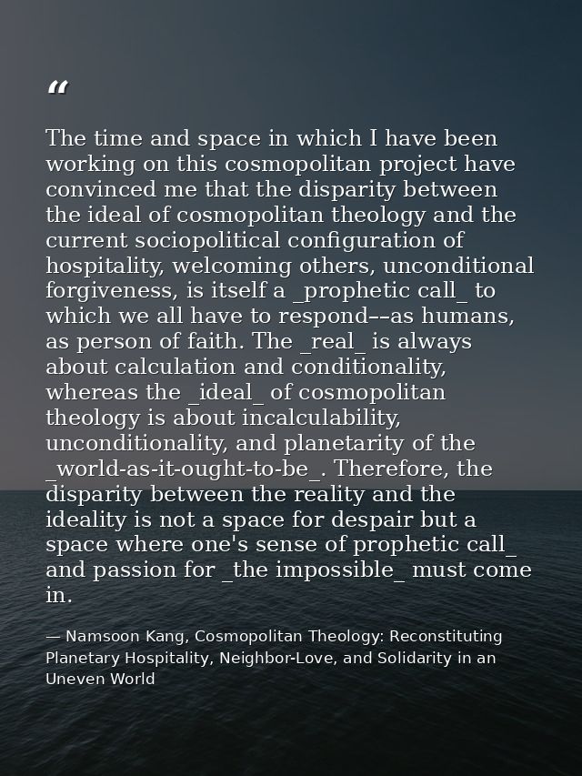 The time and space in which I have been working on this cosmopolitan project have convinced me that the disparity betwee — Namsoon Kang, Cosmopolitan Theology: Reconstituting Planetary Hospitality, Neighbor-Love, and Solidarity in an Uneven World