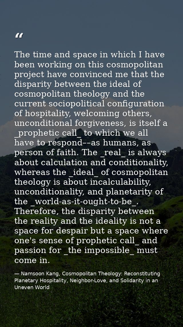 The time and space in which I have been working on this cosmopolitan project have convinced me that the disparity betwee — Namsoon Kang, Cosmopolitan Theology: Reconstituting Planetary Hospitality, Neighbor-Love, and Solidarity in an Uneven World