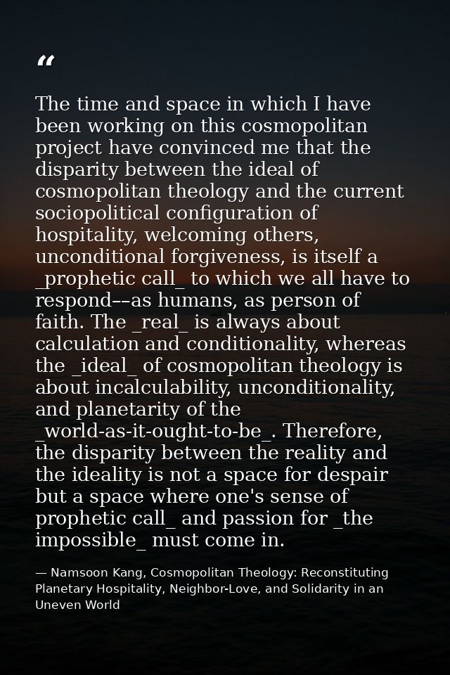 The time and space in which I have been working on this cosmopolitan project have convinced me that the disparity betwee — Namsoon Kang, Cosmopolitan Theology: Reconstituting Planetary Hospitality, Neighbor-Love, and Solidarity in an Uneven World