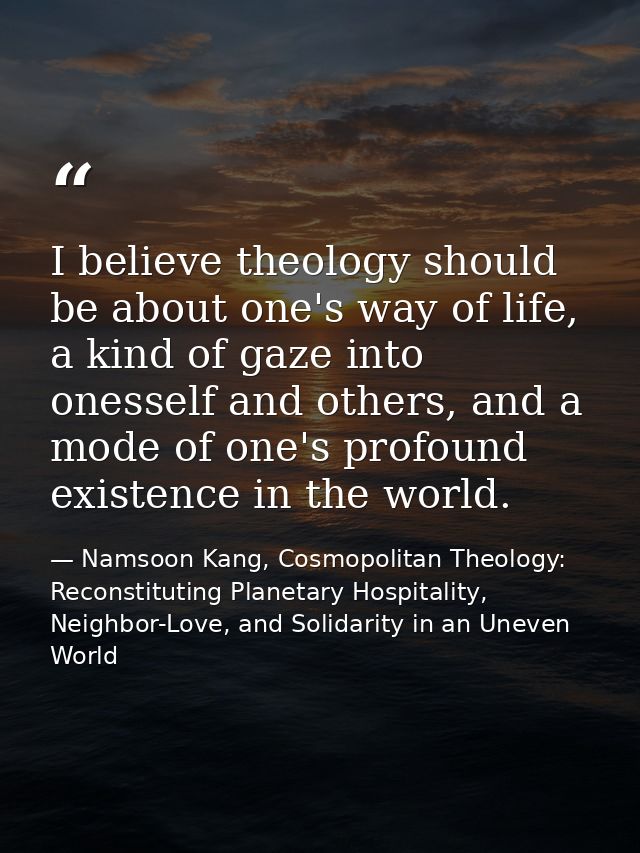 I believe theology should be about one's way of life, a kind of gaze into onesself and others, and a mode of one's profo — Namsoon Kang, Cosmopolitan Theology: Reconstituting Planetary Hospitality, Neighbor-Love, and Solidarity in an Uneven World