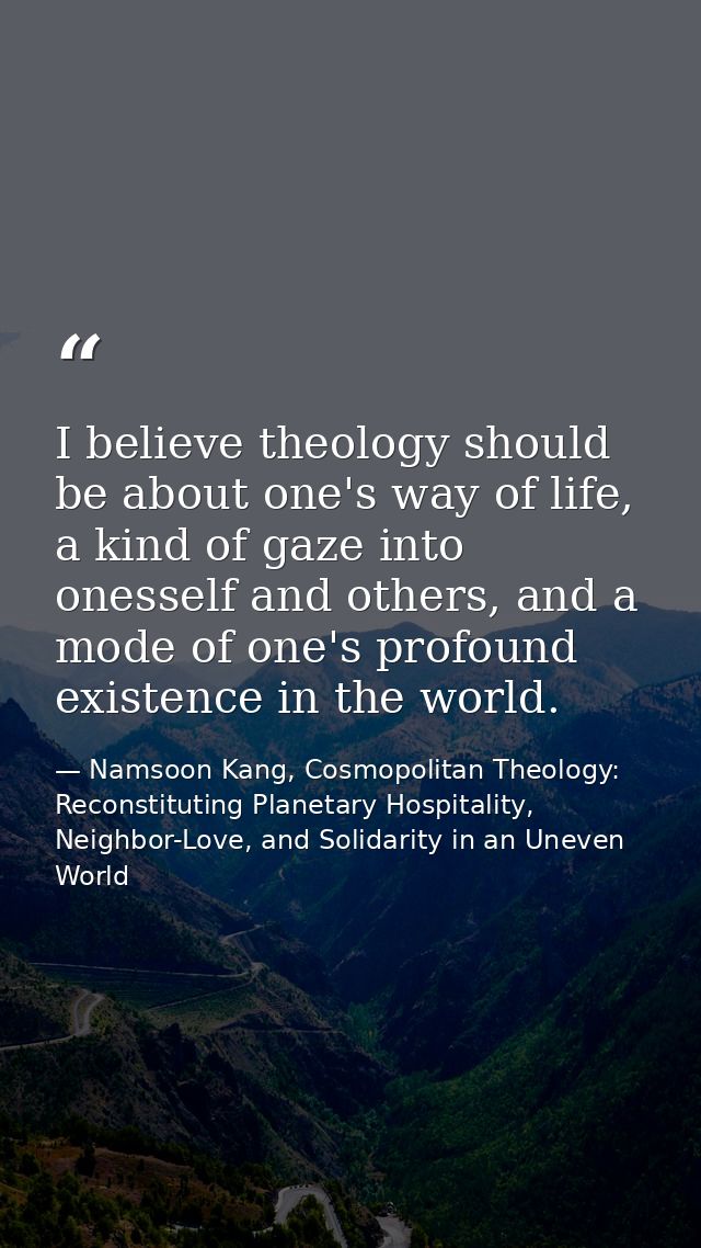 I believe theology should be about one's way of life, a kind of gaze into onesself and others, and a mode of one's profo — Namsoon Kang, Cosmopolitan Theology: Reconstituting Planetary Hospitality, Neighbor-Love, and Solidarity in an Uneven World