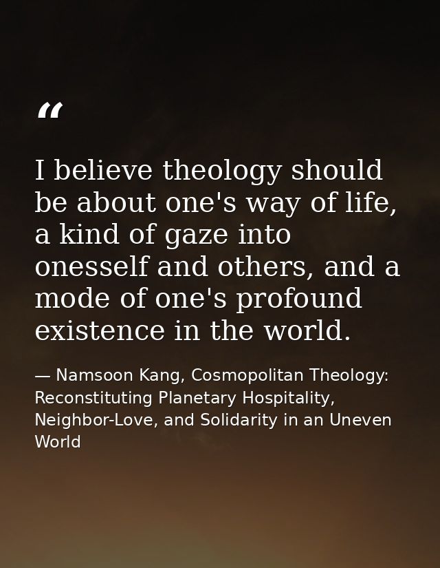 I believe theology should be about one's way of life, a kind of gaze into onesself and others, and a mode of one's profo — Namsoon Kang, Cosmopolitan Theology: Reconstituting Planetary Hospitality, Neighbor-Love, and Solidarity in an Uneven World
