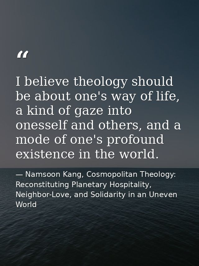 I believe theology should be about one's way of life, a kind of gaze into onesself and others, and a mode of one's profo — Namsoon Kang, Cosmopolitan Theology: Reconstituting Planetary Hospitality, Neighbor-Love, and Solidarity in an Uneven World