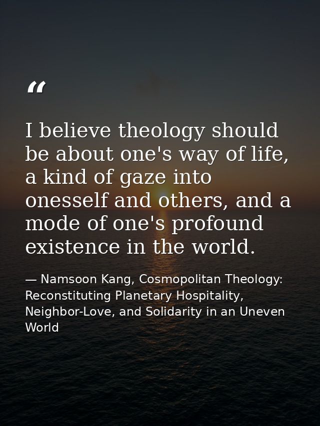 I believe theology should be about one's way of life, a kind of gaze into onesself and others, and a mode of one's profo — Namsoon Kang, Cosmopolitan Theology: Reconstituting Planetary Hospitality, Neighbor-Love, and Solidarity in an Uneven World