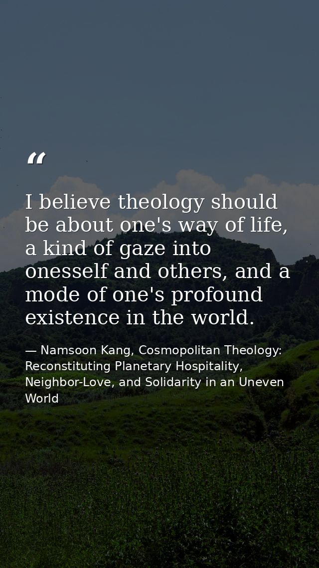 I believe theology should be about one's way of life, a kind of gaze into onesself and others, and a mode of one's profo — Namsoon Kang, Cosmopolitan Theology: Reconstituting Planetary Hospitality, Neighbor-Love, and Solidarity in an Uneven World