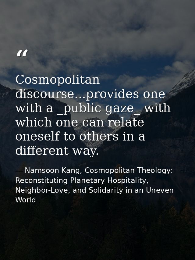 Cosmopolitan discourse...provides one with a _public gaze_ with which one can relate oneself to others in a different wa — Namsoon Kang, Cosmopolitan Theology: Reconstituting Planetary Hospitality, Neighbor-Love, and Solidarity in an Uneven World