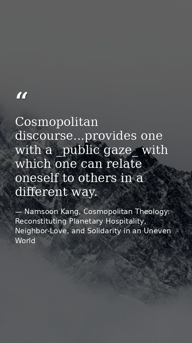 Cosmopolitan discourse...provides one with a _public gaze_ with which one can relate oneself to others in a different wa — Namsoon Kang, Cosmopolitan Theology: Reconstituting Planetary Hospitality, Neighbor-Love, and Solidarity in an Uneven World