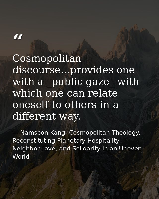 Cosmopolitan discourse...provides one with a _public gaze_ with which one can relate oneself to others in a different wa — Namsoon Kang, Cosmopolitan Theology: Reconstituting Planetary Hospitality, Neighbor-Love, and Solidarity in an Uneven World