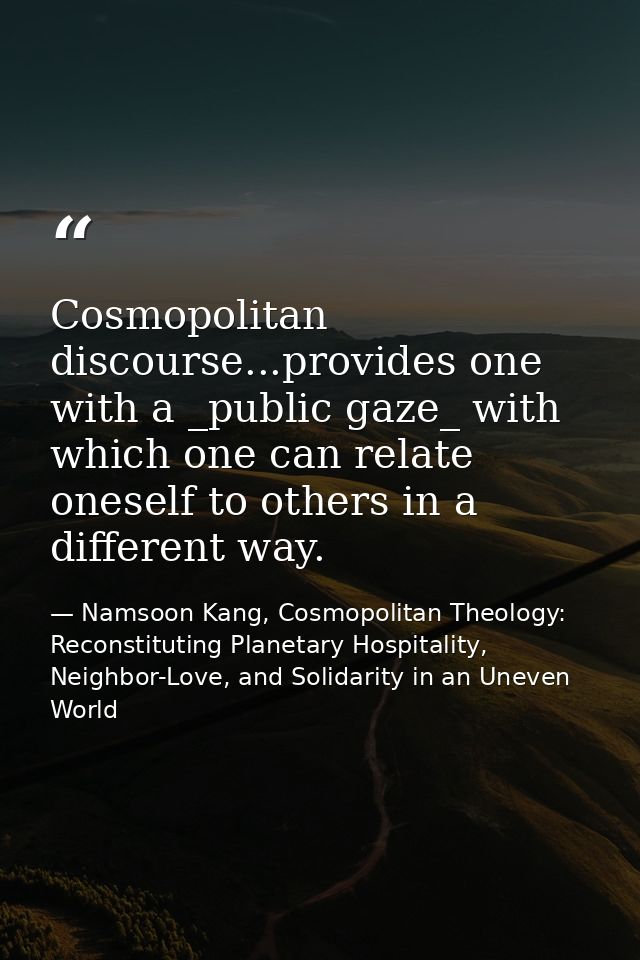 Cosmopolitan discourse...provides one with a _public gaze_ with which one can relate oneself to others in a different wa — Namsoon Kang, Cosmopolitan Theology: Reconstituting Planetary Hospitality, Neighbor-Love, and Solidarity in an Uneven World