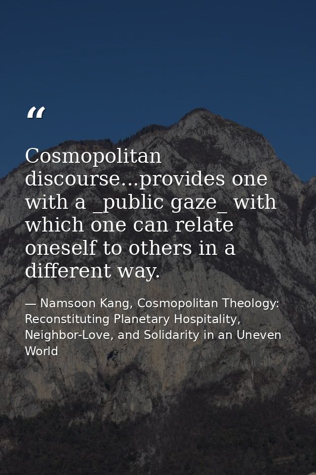 Cosmopolitan discourse...provides one with a _public gaze_ with which one can relate oneself to others in a different wa — Namsoon Kang, Cosmopolitan Theology: Reconstituting Planetary Hospitality, Neighbor-Love, and Solidarity in an Uneven World
