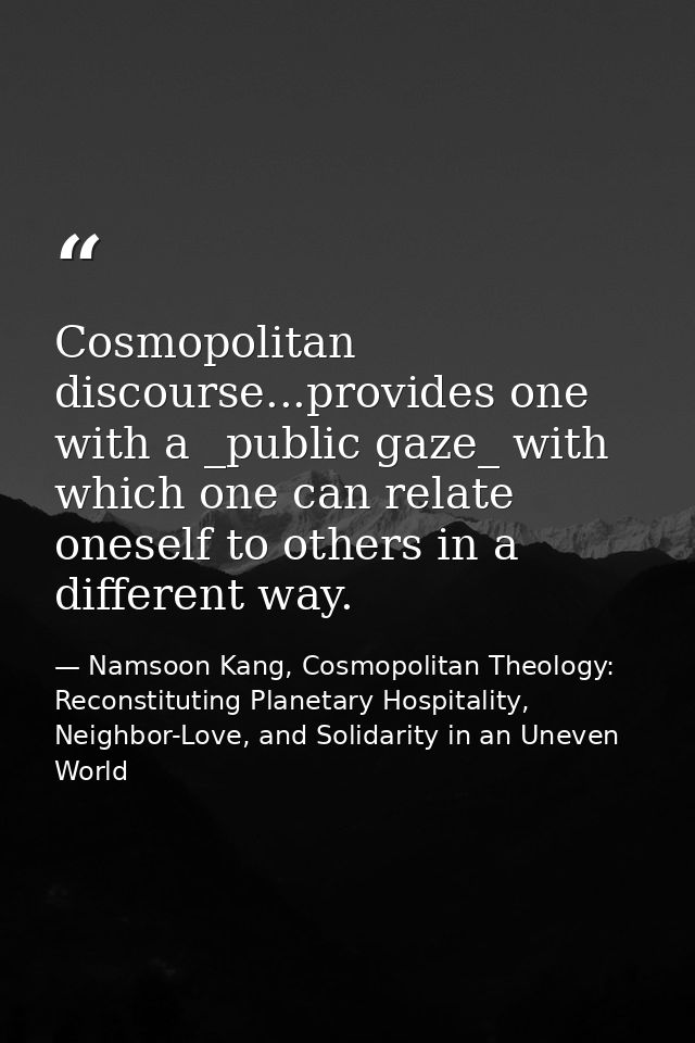 Cosmopolitan discourse...provides one with a _public gaze_ with which one can relate oneself to others in a different wa — Namsoon Kang, Cosmopolitan Theology: Reconstituting Planetary Hospitality, Neighbor-Love, and Solidarity in an Uneven World