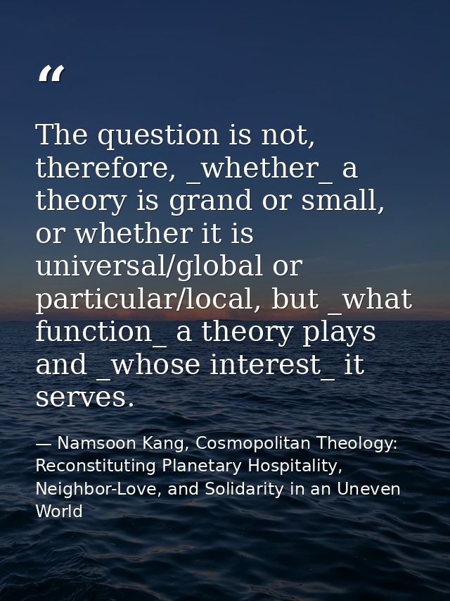 The question is not, therefore, _whether_ a theory is grand or small, or whether it is universal/global or particular/lo — Namsoon Kang, Cosmopolitan Theology: Reconstituting Planetary Hospitality, Neighbor-Love, and Solidarity in an Uneven World