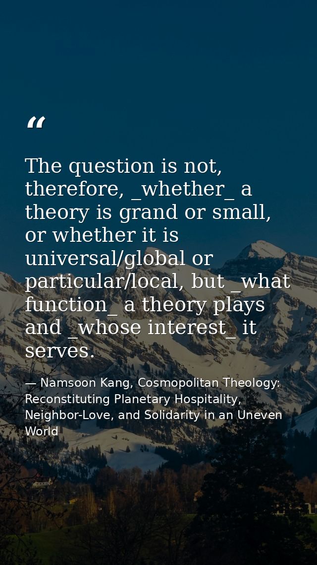 The question is not, therefore, _whether_ a theory is grand or small, or whether it is universal/global or particular/lo — Namsoon Kang, Cosmopolitan Theology: Reconstituting Planetary Hospitality, Neighbor-Love, and Solidarity in an Uneven World
