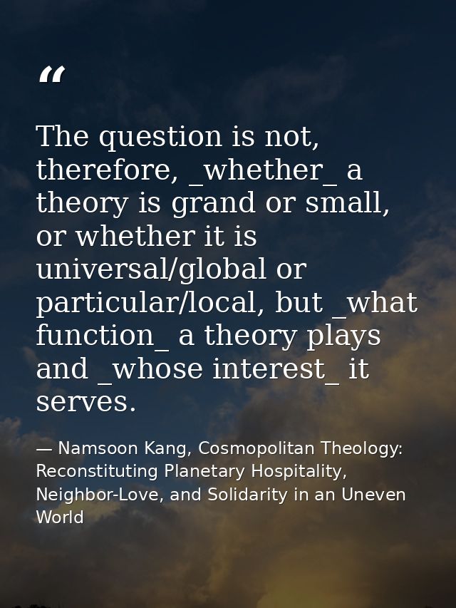 The question is not, therefore, _whether_ a theory is grand or small, or whether it is universal/global or particular/lo — Namsoon Kang, Cosmopolitan Theology: Reconstituting Planetary Hospitality, Neighbor-Love, and Solidarity in an Uneven World