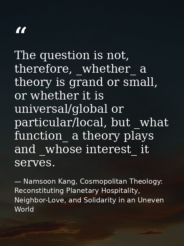 The question is not, therefore, _whether_ a theory is grand or small, or whether it is universal/global or particular/lo — Namsoon Kang, Cosmopolitan Theology: Reconstituting Planetary Hospitality, Neighbor-Love, and Solidarity in an Uneven World