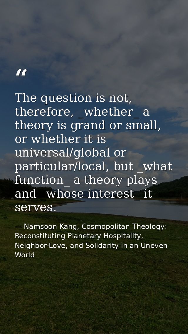 The question is not, therefore, _whether_ a theory is grand or small, or whether it is universal/global or particular/lo — Namsoon Kang, Cosmopolitan Theology: Reconstituting Planetary Hospitality, Neighbor-Love, and Solidarity in an Uneven World