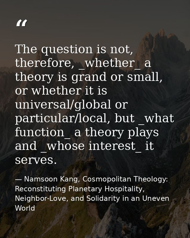 The question is not, therefore, _whether_ a theory is grand or small, or whether it is universal/global or particular/lo — Namsoon Kang, Cosmopolitan Theology: Reconstituting Planetary Hospitality, Neighbor-Love, and Solidarity in an Uneven World
