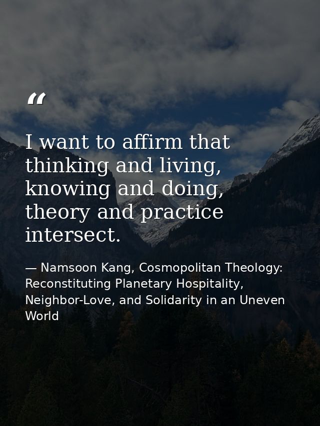 I want to affirm that thinking and living, knowing and doing, theory and practice intersect. — Namsoon Kang, Cosmopolitan Theology: Reconstituting Planetary Hospitality, Neighbor-Love, and Solidarity in an Uneven World