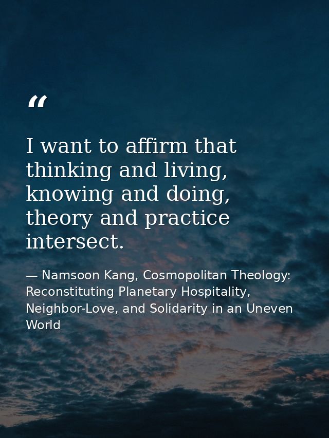 I want to affirm that thinking and living, knowing and doing, theory and practice intersect. — Namsoon Kang, Cosmopolitan Theology: Reconstituting Planetary Hospitality, Neighbor-Love, and Solidarity in an Uneven World