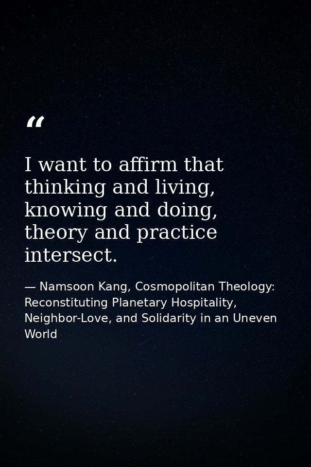 I want to affirm that thinking and living, knowing and doing, theory and practice intersect. — Namsoon Kang, Cosmopolitan Theology: Reconstituting Planetary Hospitality, Neighbor-Love, and Solidarity in an Uneven World