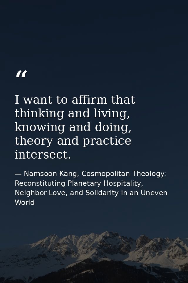 I want to affirm that thinking and living, knowing and doing, theory and practice intersect. — Namsoon Kang, Cosmopolitan Theology: Reconstituting Planetary Hospitality, Neighbor-Love, and Solidarity in an Uneven World