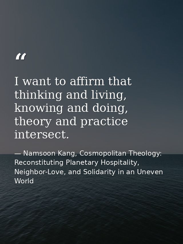 I want to affirm that thinking and living, knowing and doing, theory and practice intersect. — Namsoon Kang, Cosmopolitan Theology: Reconstituting Planetary Hospitality, Neighbor-Love, and Solidarity in an Uneven World