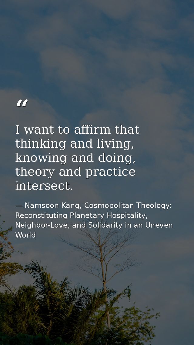 I want to affirm that thinking and living, knowing and doing, theory and practice intersect. — Namsoon Kang, Cosmopolitan Theology: Reconstituting Planetary Hospitality, Neighbor-Love, and Solidarity in an Uneven World