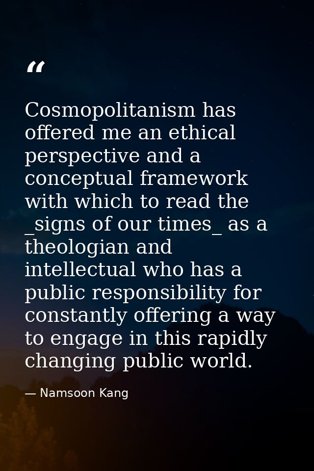 Cosmopolitanism has offered me an ethical perspective and a conceptual framework with which to read the _signs of our ti — Namsoon Kang