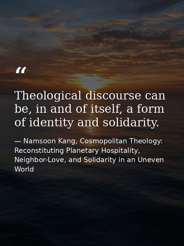 Theological discourse can be, in and of itself, a form of identity and solidarity. — Namsoon Kang, Cosmopolitan Theology: Reconstituting Planetary Hospitality, Neighbor-Love, and Solidarity in an Uneven World