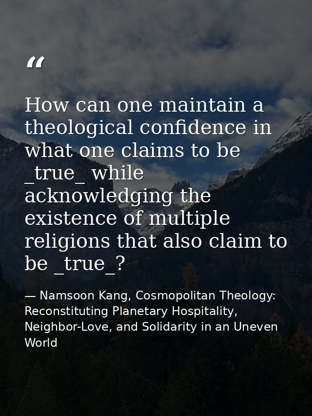 How can one maintain a theological confidence in what one claims to be _true_ while acknowledging the existence of multi — Namsoon Kang, Cosmopolitan Theology: Reconstituting Planetary Hospitality, Neighbor-Love, and Solidarity in an Uneven World