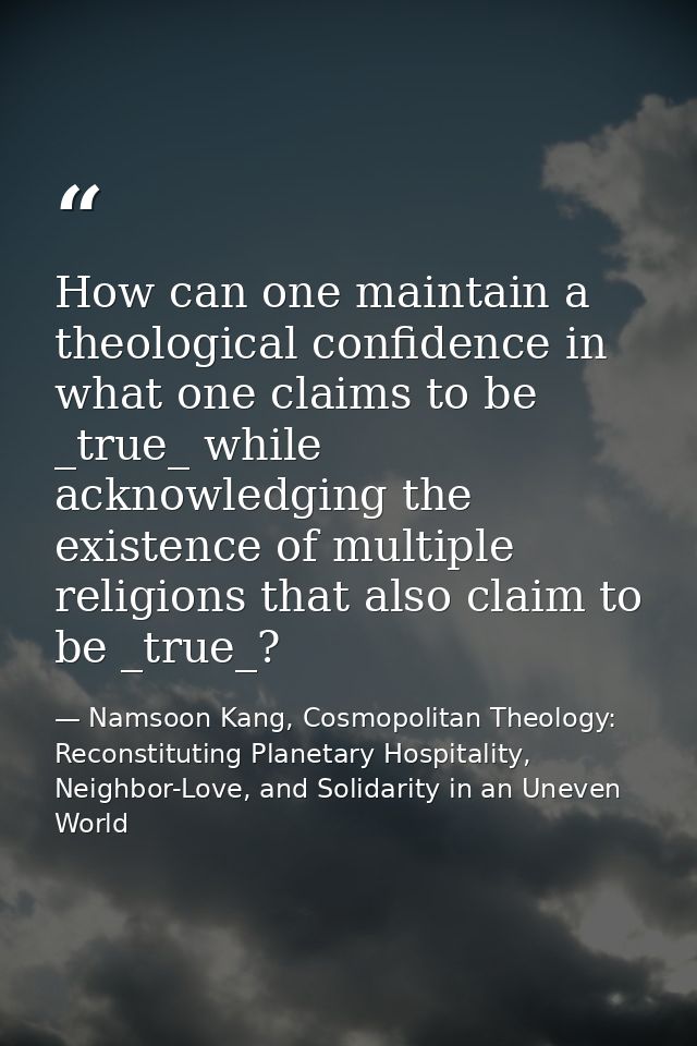How can one maintain a theological confidence in what one claims to be _true_ while acknowledging the existence of multi — Namsoon Kang, Cosmopolitan Theology: Reconstituting Planetary Hospitality, Neighbor-Love, and Solidarity in an Uneven World
