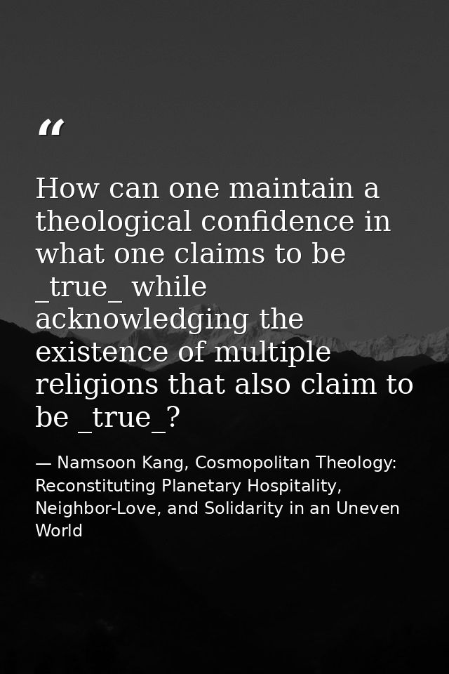 How can one maintain a theological confidence in what one claims to be _true_ while acknowledging the existence of multi — Namsoon Kang, Cosmopolitan Theology: Reconstituting Planetary Hospitality, Neighbor-Love, and Solidarity in an Uneven World