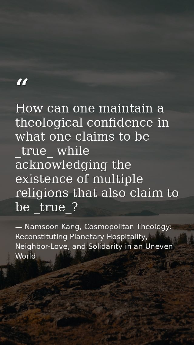 How can one maintain a theological confidence in what one claims to be _true_ while acknowledging the existence of multi — Namsoon Kang, Cosmopolitan Theology: Reconstituting Planetary Hospitality, Neighbor-Love, and Solidarity in an Uneven World