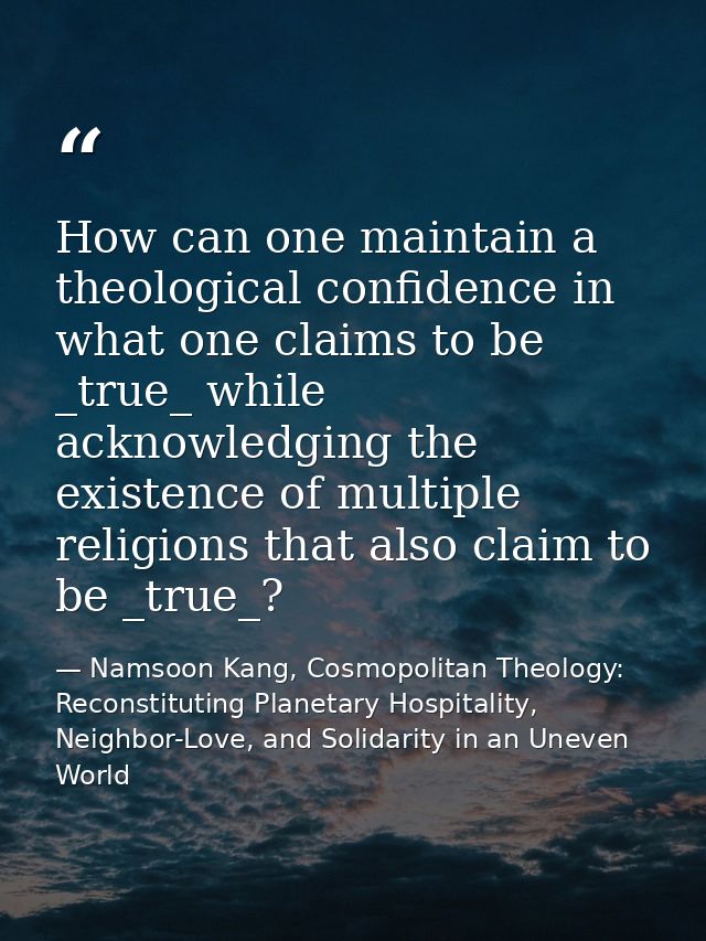 How can one maintain a theological confidence in what one claims to be _true_ while acknowledging the existence of multi — Namsoon Kang, Cosmopolitan Theology: Reconstituting Planetary Hospitality, Neighbor-Love, and Solidarity in an Uneven World