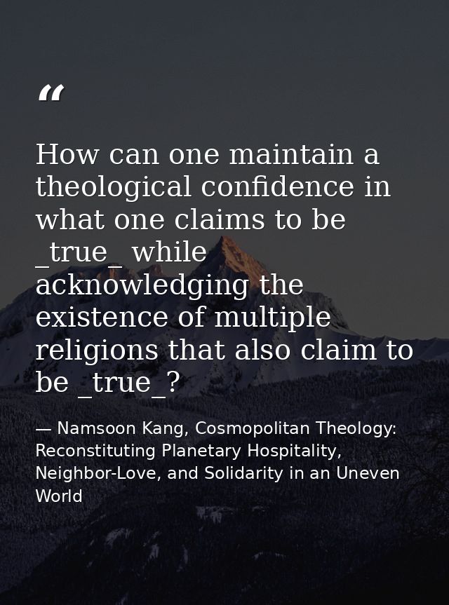 How can one maintain a theological confidence in what one claims to be _true_ while acknowledging the existence of multi — Namsoon Kang, Cosmopolitan Theology: Reconstituting Planetary Hospitality, Neighbor-Love, and Solidarity in an Uneven World