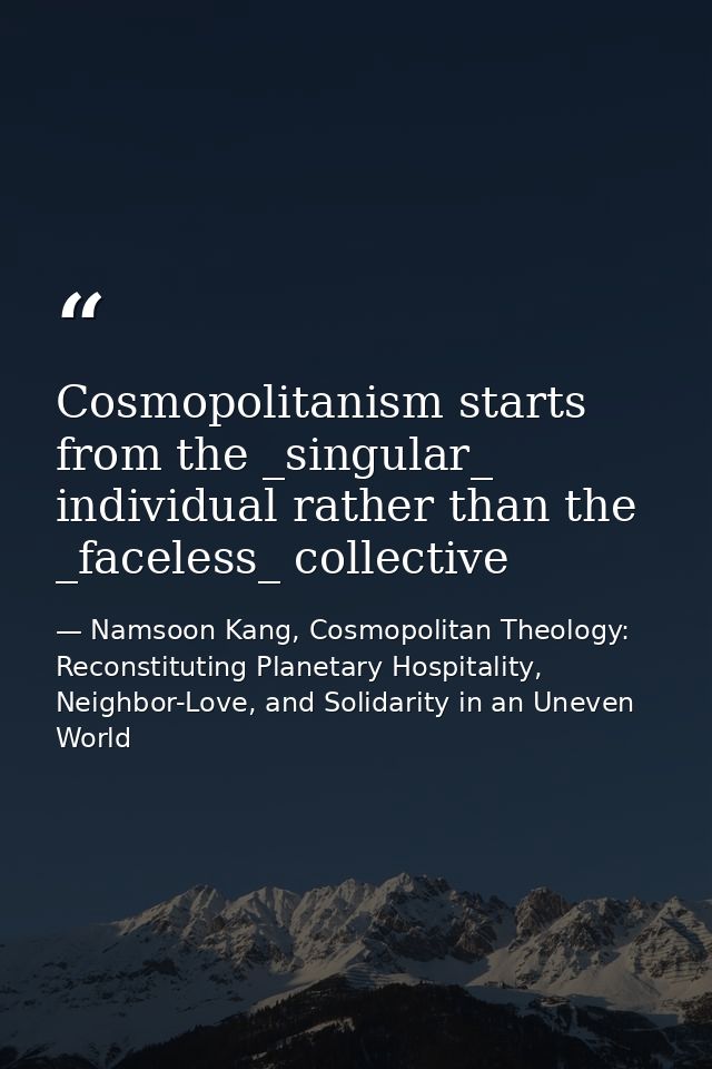 Cosmopolitanism starts from the _singular_ individual rather than the _faceless_ collective — Namsoon Kang, Cosmopolitan Theology: Reconstituting Planetary Hospitality, Neighbor-Love, and Solidarity in an Uneven World